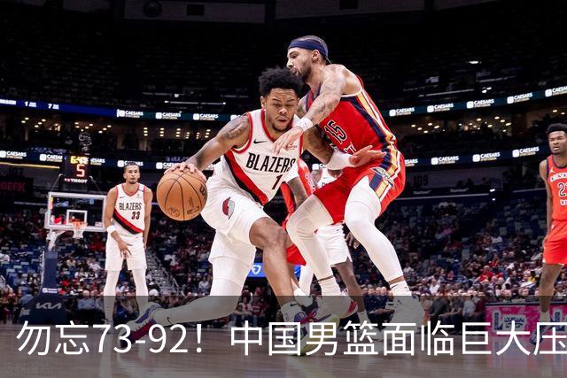 勿忘73-92！中国男篮面临巨大压力，三人角色至关重要